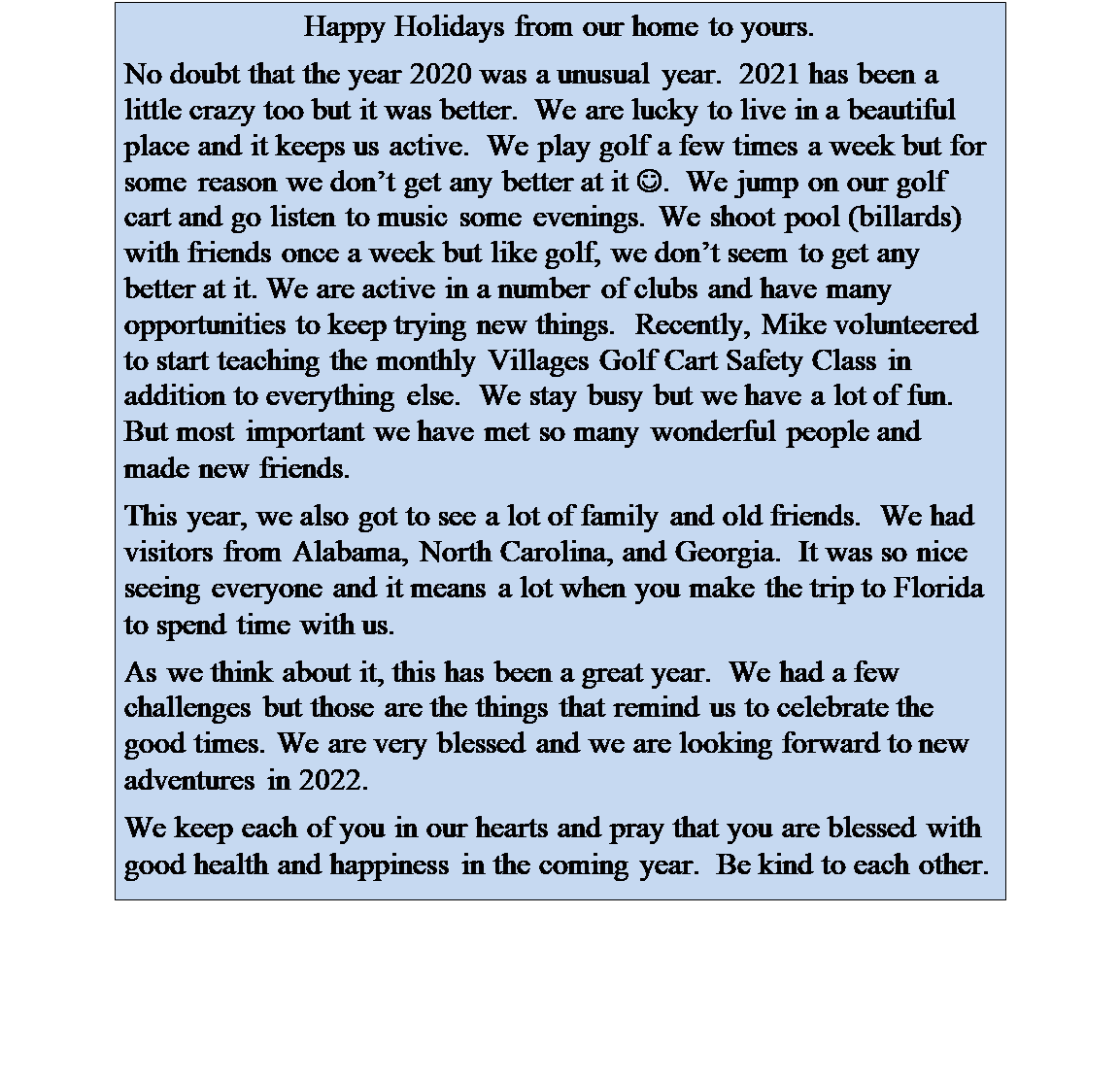 Text Box: Happy Holidays from our home to yours.
No doubt that the year 2020 was a unusual year.  2021 has been a little crazy too but it was better.  We are lucky to live in a beautiful place and it keeps us active.  We play golf a few times a week but for some reason we dont get any better at it J.  We jump on our golf cart and go listen to music some evenings. We shoot pool (billards) with friends once a week but like golf, we dont seem to get any better at it. We are active in a number of clubs and have many opportunities to keep trying new things.  Recently, Mike volunteered to start teaching the monthly Villages Golf Cart Safety Class in addition to everything else.  We stay busy but we have a lot of fun. But most important we have met so many wonderful people and made new friends.
This year, we also got to see a lot of family and old friends.  We had visitors from Alabama, North Carolina, and Georgia.  It was so nice seeing everyone and it means a lot when you make the trip to Florida to spend time with us. 
As we think about it, this has been a great year.  We had a few challenges but those are the things that remind us to celebrate the good times. We are very blessed and we are looking forward to new adventures in 2022. 
We keep each of you in our hearts and pray that you are blessed with good health and happiness in the coming year.  Be kind to each other.
