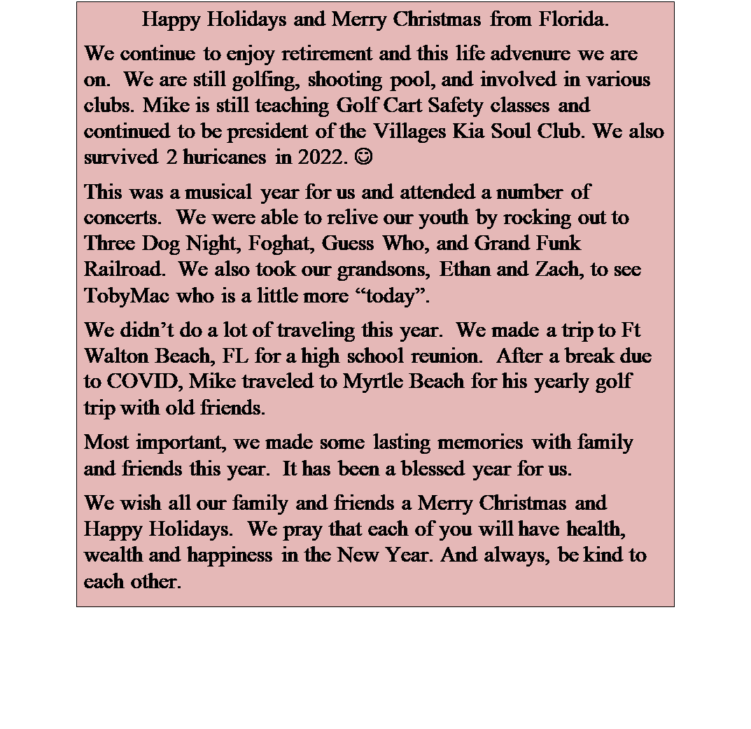 Text Box: Happy Holidays and Merry Christmas from Florida.
We continue to enjoy retirement and this life advenure we are on.  We are still golfing, shooting pool, and involved in various clubs. Mike is still teaching Golf Cart Safety classes and continued to be president of the Villages Kia Soul Club. We also survived 2 huricanes in 2022. J  
This was a musical year for us and attended a number of concerts.  We were able to relive our youth by rocking out to Three Dog Night, Foghat, Guess Who, and Grand Funk Railroad.  We also took our grandsons, Ethan and Zach, to see TobyMac who is a little more today.
We didnt do a lot of traveling this year.  We made a trip to Ft Walton Beach, FL for a high school reunion.  After a break due to COVID, Mike traveled to Myrtle Beach for his yearly golf trip with old friends.
Most important, we made some lasting memories with family and friends this year.  It has been a blessed year for us. 
We wish all our family and friends a Merry Christmas and Happy Holidays.  We pray that each of you will have health, wealth and happiness in the New Year. And always, be kind to each other.
