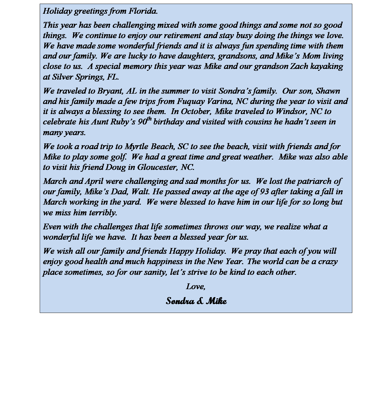 Text Box: Holiday greetings from Florida. 
This year has been challenging mixed with some good things and some not so good things.  We continue to enjoy our retirement and stay busy doing the things we love.  We have made some wonderful friends and it is always fun spending time with them and our family. We are lucky to have daughters, grandsons, and Mikes Mom living close to us.  A special memory this year was Mike and our grandson Zach kayaking at Silver Springs, FL.
We traveled to Bryant, AL in the summer to visit Sondras family.  Our son, Shawn and his family made a few trips from Fuquay Varina, NC during the year to visit and it is always a blessing to see them.  In October, Mike traveled to Windsor, NC to celebrate his Aunt Rubys 90th birthday and visited with cousins he hadnt seen in many years. 
We took a road trip to Myrtle Beach, SC to see the beach, visit with friends and for Mike to play some golf.  We had a great time and great weather.  Mike was also able to visit his friend Doug in Gloucester, NC.  
March and April were challenging and sad months for us.  We lost the patriarch of our family, Mikes Dad, Walt. He passed away at the age of 93 after taking a fall in March working in the yard.  We were blessed to have him in our life for so long but we miss him terribly. 
Even with the challenges that life sometimes throws our way, we realize what a wonderful life we have.  It has been a blessed year for us. 
We wish all our family and friends Happy Holiday.  We pray that each of you will enjoy good health and much happiness in the New Year. The world can be a crazy place sometimes, so for our sanity, lets strive to be kind to each other.
Love,
Sondra & Mike

