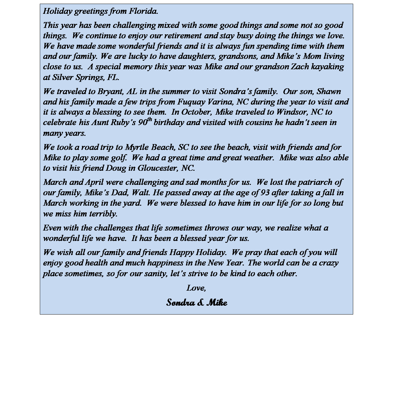 Text Box: Holiday greetings from Florida. 
This year has been challenging mixed with some good things and some not so good things.  We continue to enjoy our retirement and stay busy doing the things we love.  We have made some wonderful friends and it is always fun spending time with them and our family. We are lucky to have daughters, grandsons, and Mikes Mom living close to us.  A special memory this year was Mike and our grandson Zach kayaking at Silver Springs, FL.
We traveled to Bryant, AL in the summer to visit Sondras family.  Our son, Shawn and his family made a few trips from Fuquay Varina, NC during the year to visit and it is always a blessing to see them.  In October, Mike traveled to Windsor, NC to celebrate his Aunt Rubys 90th birthday and visited with cousins he hadnt seen in many years. 
We took a road trip to Myrtle Beach, SC to see the beach, visit with friends and for Mike to play some golf.  We had a great time and great weather.  Mike was also able to visit his friend Doug in Gloucester, NC.  
March and April were challenging and sad months for us.  We lost the patriarch of our family, Mikes Dad, Walt. He passed away at the age of 93 after taking a fall in March working in the yard.  We were blessed to have him in our life for so long but we miss him terribly. 
Even with the challenges that life sometimes throws our way, we realize what a wonderful life we have.  It has been a blessed year for us. 
We wish all our family and friends Happy Holiday.  We pray that each of you will enjoy good health and much happiness in the New Year. The world can be a crazy place sometimes, so for our sanity, lets strive to be kind to each other.
Love,
Sondra & Mike
